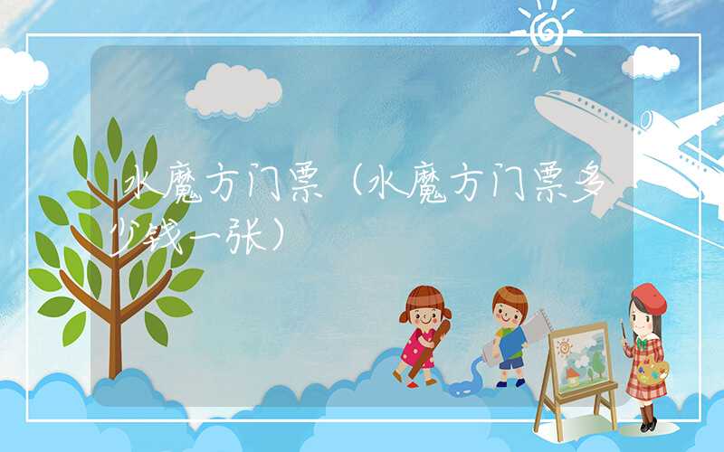 水魔方门票（水魔方门票多少钱一张）