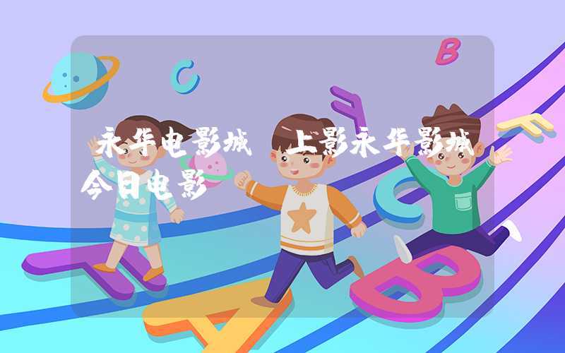永华电影城（上影永华影城今日电影）
