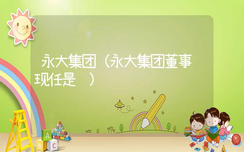 永大集团(永大集团董事长现任是谁)