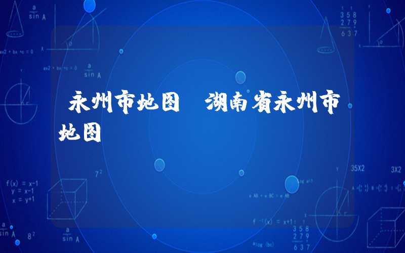 永州市地图（湖南省永州市地图）