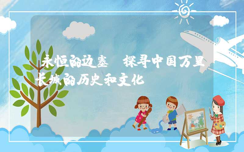 永恒的边塞：探寻中国万里长城的历史和文化