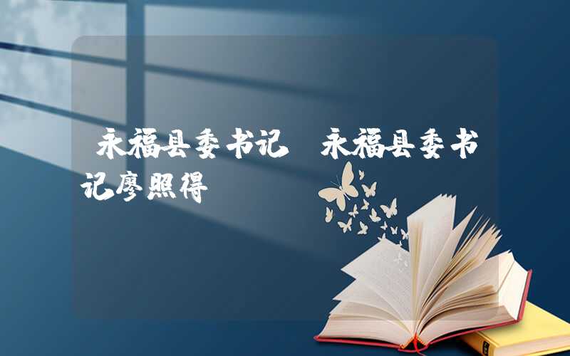 永福县委书记（永福县委书记廖照得）