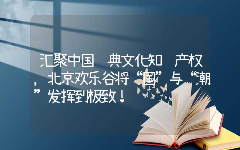 汇聚中国经典文化知识产权，北京欢乐谷将“国”与“潮”发挥到极致！
