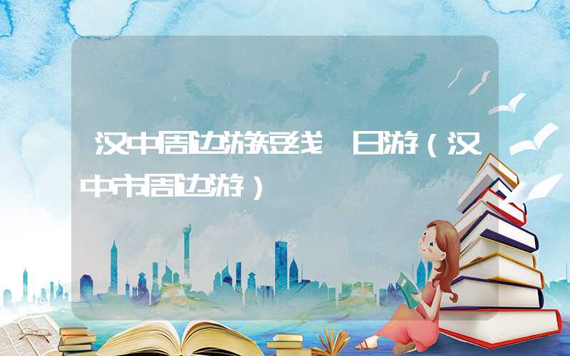 汉中周边游短线一日游（汉中市周边游）