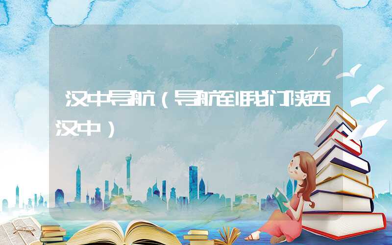 汉中导航(导航到我们陕西汉中)