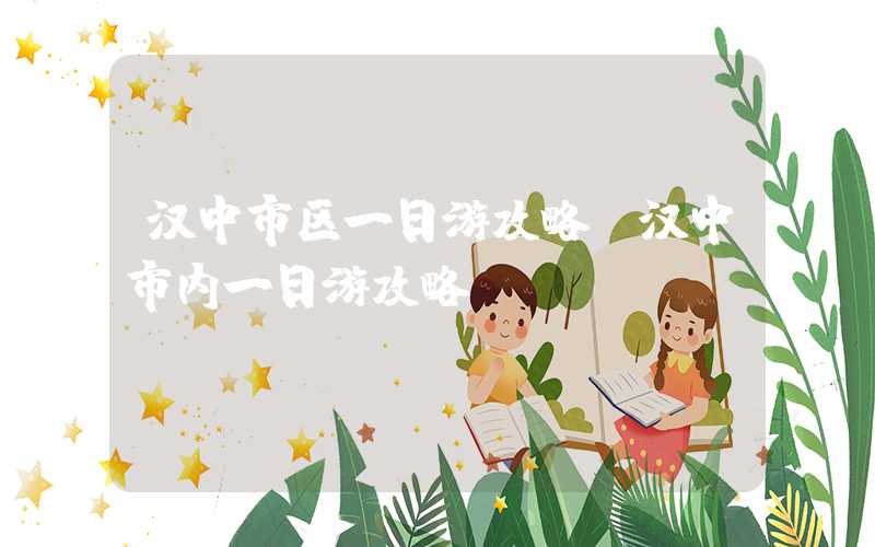 汉中市区一日游攻略(汉中市内一日游攻略)