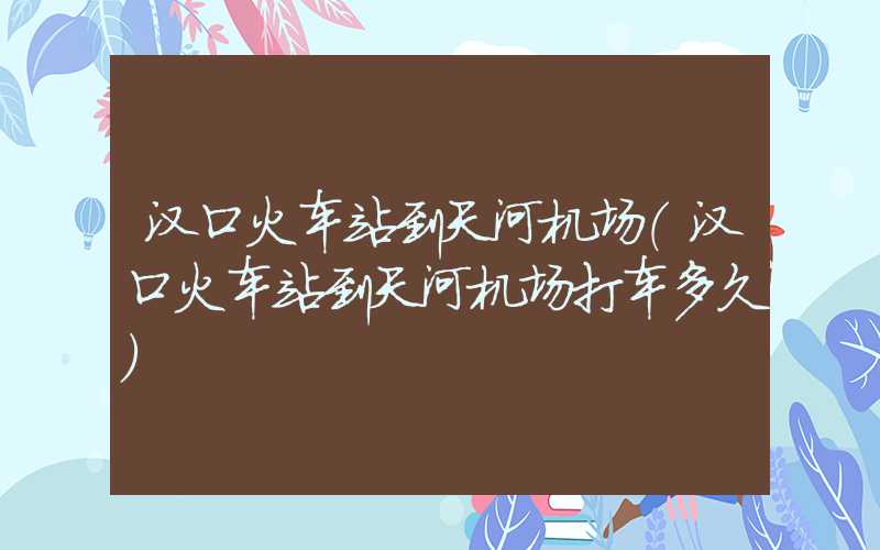 汉口火车站到天河机场(汉口火车站到天河机场打车多久)