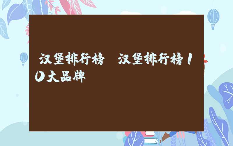 汉堡排行榜（汉堡排行榜10大品牌）