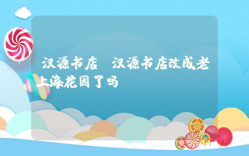 汉源书店（汉源书店改成老上海花园了吗）