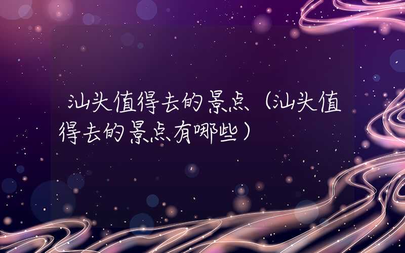 汕头值得去的景点（汕头值得去的景点有哪些）