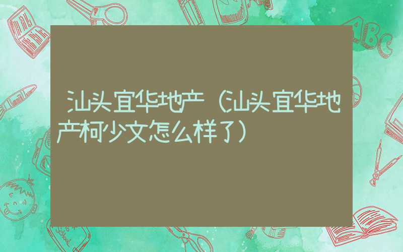 汕头宜华地产（汕头宜华地产柯少文怎么样了）