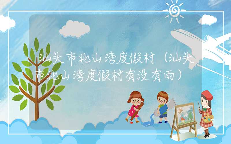 汕头市北山湾度假村（汕头市北山湾度假村有没有雨）