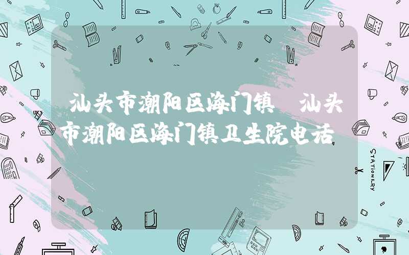 汕头市潮阳区海门镇(汕头市潮阳区海门镇卫生院电话)