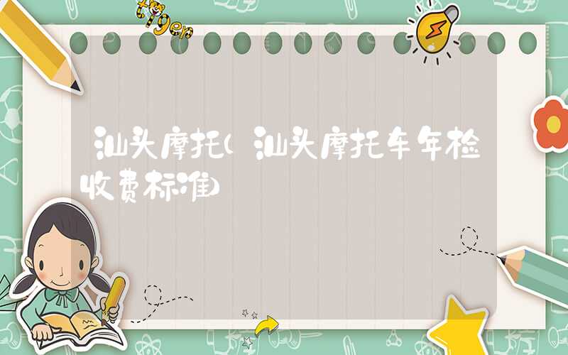 汕头摩托（汕头摩托车年检收费标准）