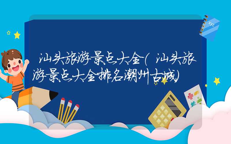 汕头旅游景点大全（汕头旅游景点大全排名潮州古城）