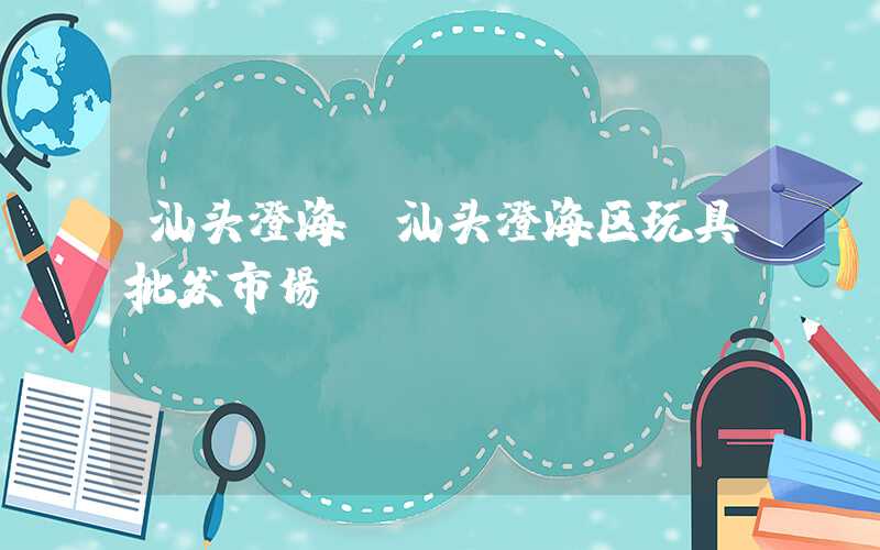 汕头澄海（汕头澄海区玩具批发市场）