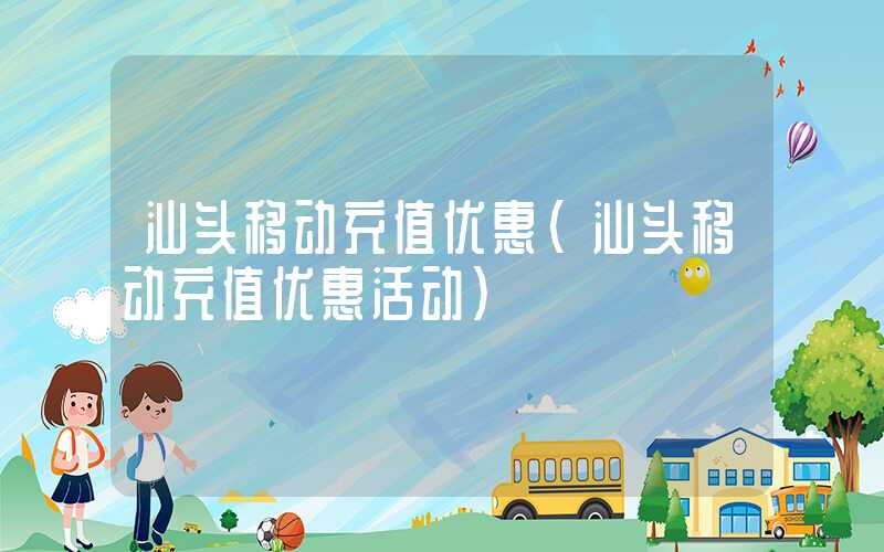 汕头移动充值优惠（汕头移动充值优惠活动）