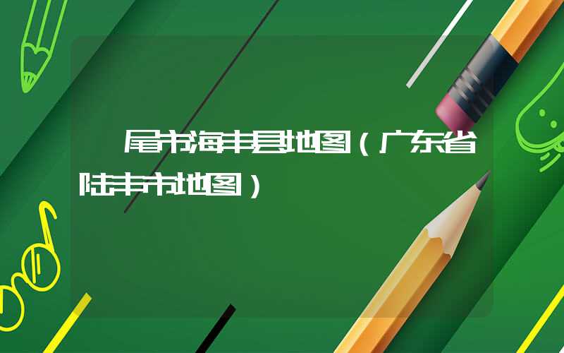 汕尾市海丰县地图（广东省陆丰市地图）