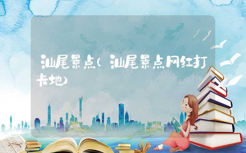 汕尾景点（汕尾景点网红打卡地）