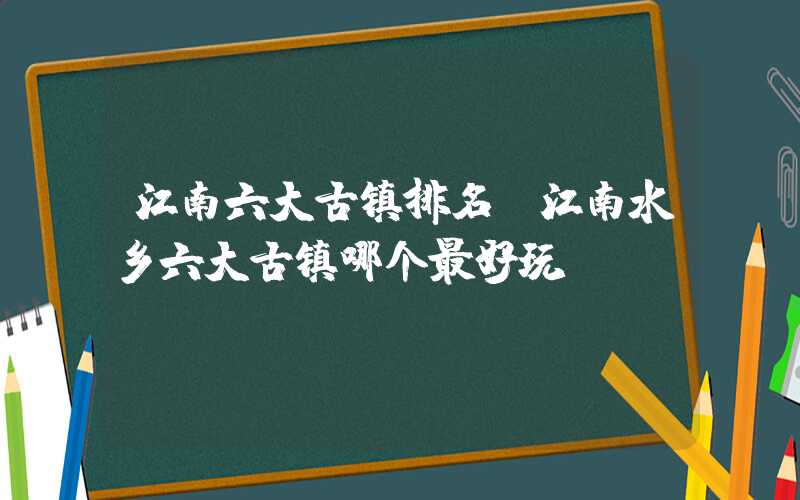 江南六大古镇排名（江南水乡六大古镇哪个最好玩）