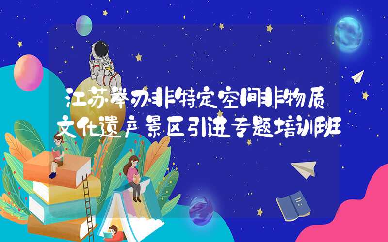江苏举办非特定空间非物质文化遗产景区引进专题培训班