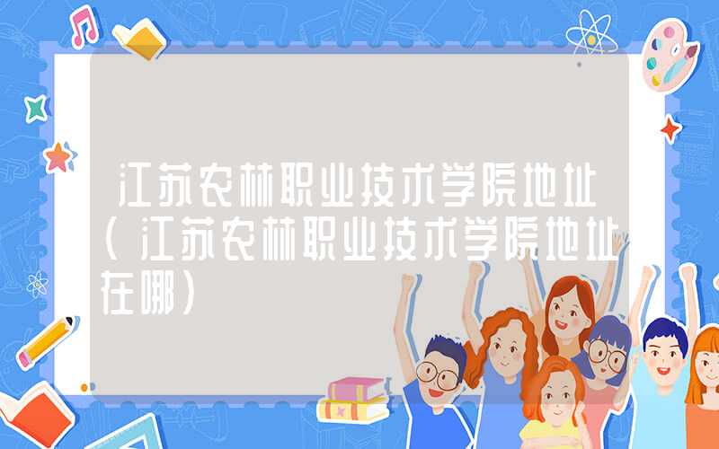 江苏农林职业技术学院地址（江苏农林职业技术学院地址在哪）