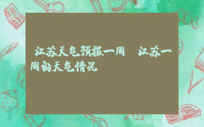 江苏天气预报一周（江苏一周的天气情况）