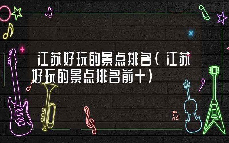 江苏好玩的景点排名(江苏好玩的景点排名前十)
