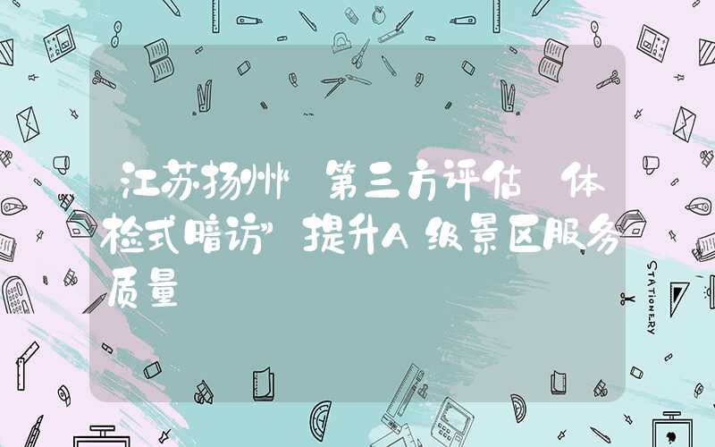江苏扬州“第三方评估+体检式暗访”提升A级景区服务质量