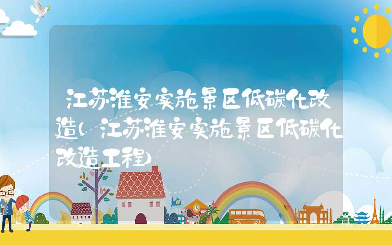 江苏淮安实施景区低碳化改造（江苏淮安实施景区低碳化改造工程）
