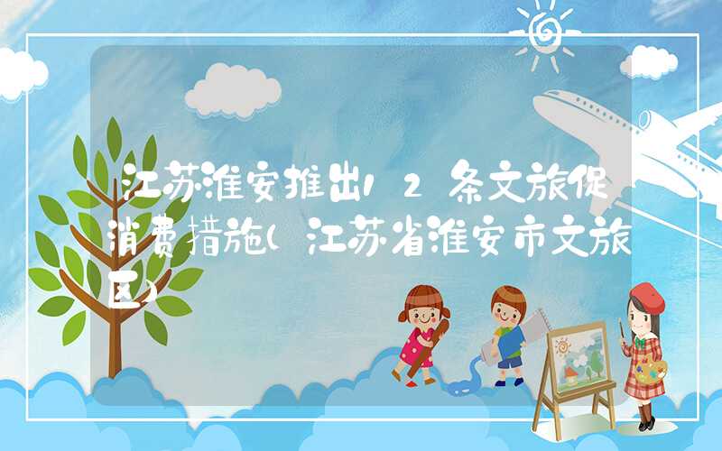 江苏淮安推出12条文旅促消费措施（江苏省淮安市文旅区）