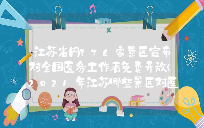 江苏省内376家景区宣布对全国医务工作者免费开放（2021年江苏哪些景区对医务人员免费）