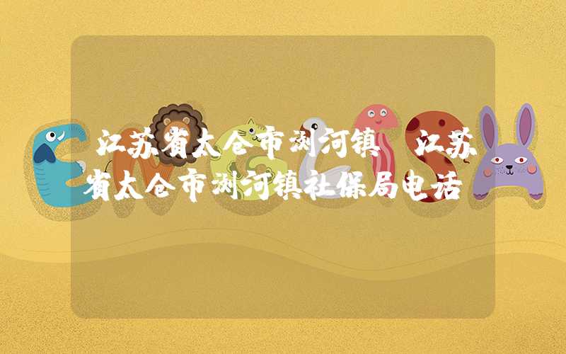 江苏省太仓市浏河镇（江苏省太仓市浏河镇社保局电话）