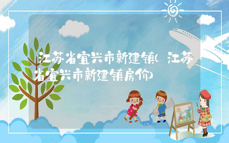 江苏省宜兴市新建镇(江苏省宜兴市新建镇房价)