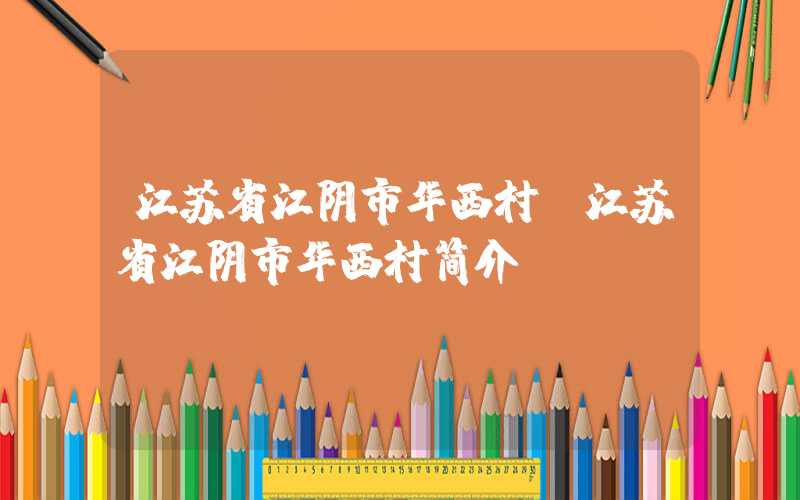 江苏省江阴市华西村（江苏省江阴市华西村简介）