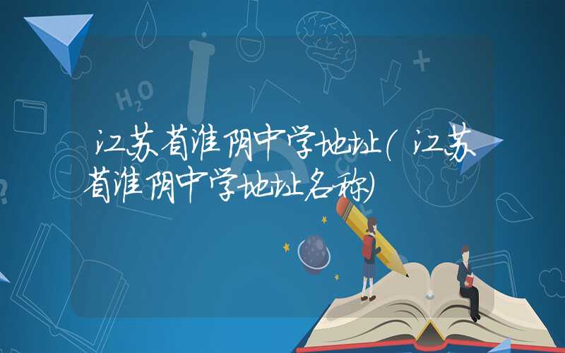 江苏省淮阴中学地址（江苏省淮阴中学地址名称）