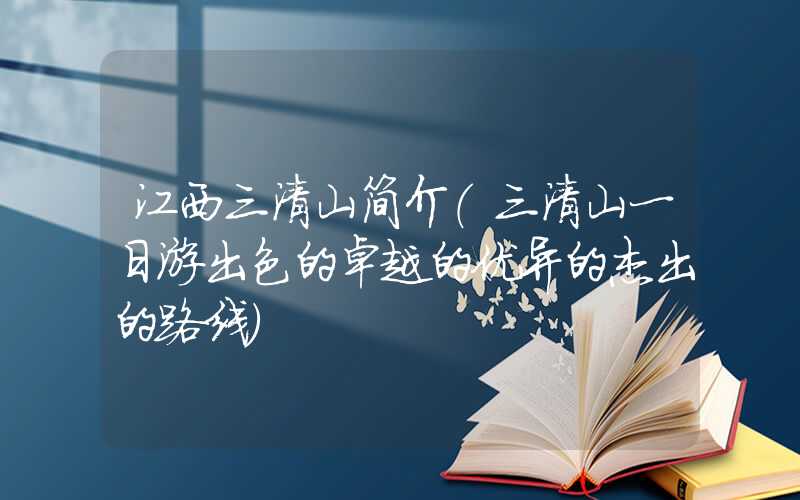 江西三清山简介（三清山一日游出色的卓越的优异的杰出的路线）