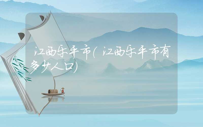 江西乐平市（江西乐平市有多少人口）
