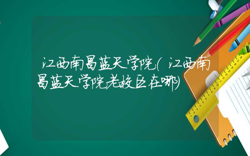 江西南昌蓝天学院（江西南昌蓝天学院老校区在哪）