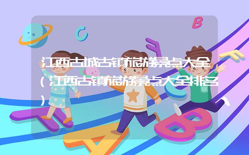 江西古城古镇旅游景点大全（江西古镇旅游景点大全排名）