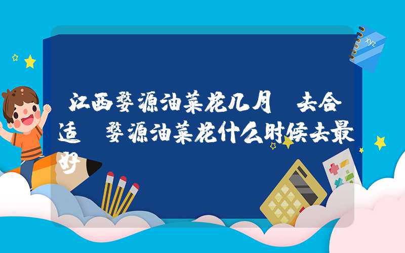 江西婺源油菜花几月份去合适（婺源油菜花什么时候去最好）