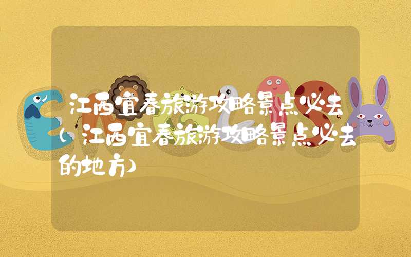 江西宜春旅游攻略景点必去（江西宜春旅游攻略景点必去的地方）