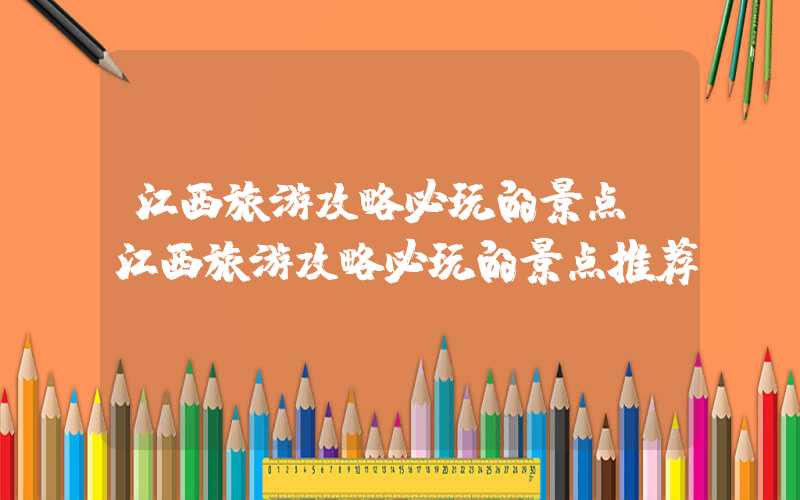 江西旅游攻略必玩的景点（江西旅游攻略必玩的景点推荐）