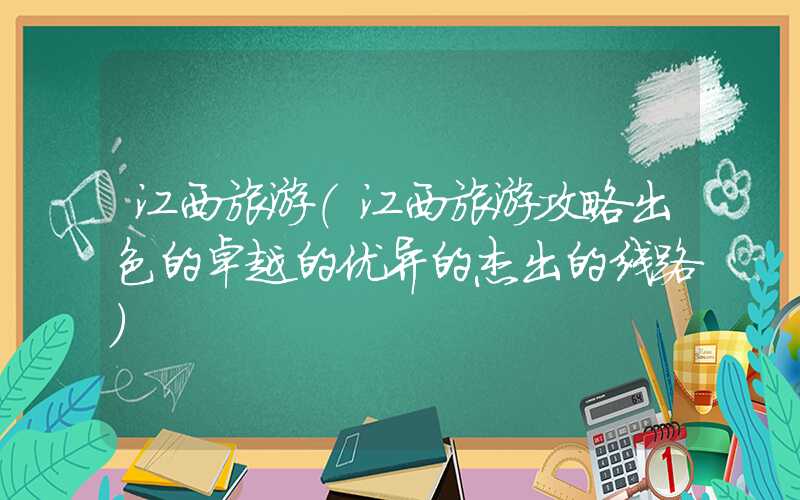 江西旅游（江西旅游攻略出色的卓越的优异的杰出的线路）