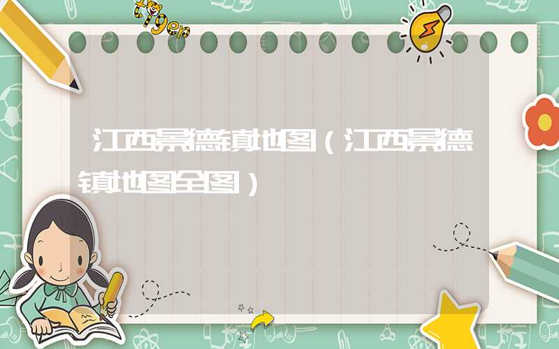 江西景德镇地图（江西景德镇地图全图）