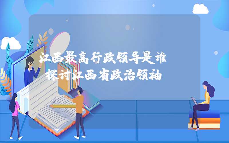 江西最高行政领导是谁？——探讨江西省政治领袖
