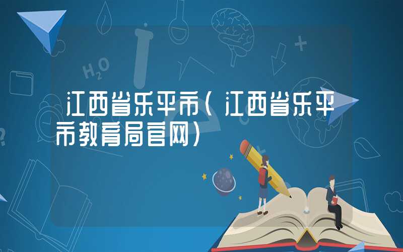 江西省乐平市（江西省乐平市教育局官网）