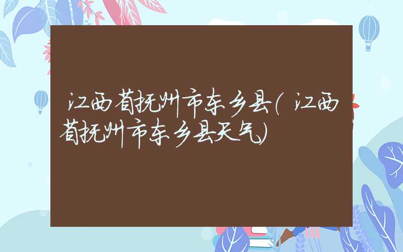江西省抚州市东乡县(江西省抚州市东乡县天气)