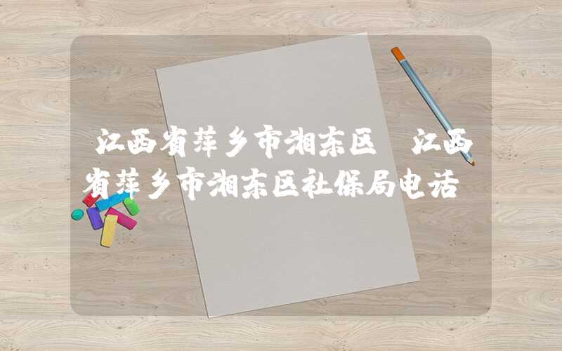 江西省萍乡市湘东区（江西省萍乡市湘东区社保局电话）