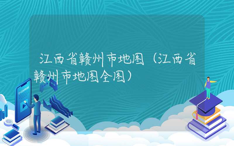 江西省赣州市地图（江西省赣州市地图全图）